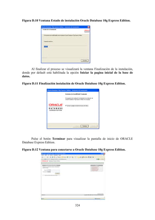 324
Figura D.10 Ventana Estado de instalación Oracle Database 10g Express Edition.
Al finalizar el proceso se visualizará la ventana Finalización de la instalación,
donde por default está habilitada la opción Iniciar la pagina inicial de la base de
datos.
Figura D.11 Finalización instalación de Oracle Database 10g Express Edition.
Pulse el botón Terminar para visualizar la pantalla de inicio de ORACLE
Database Express Edition.
Figura D.12 Ventana para conectarse a Oracle Database 10g Express Edition.
 