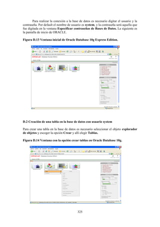 325
Para realizar la conexión a la base de datos es necesario digitar el usuario y la
contraseña. Por default el nombre de usuario es system, y la contraseña será aquella que
fue digitada en la ventana Específicar contraseñas de Bases de Datos. La siguiente es
la pantalla de inicio de ORACLE.
Figura D.13 Ventana inicial de Oracle Database 10g Express Edition.
D.2 Creación de una tabla en la base de datos con usuario system
Para crear una tabla en la base de datos es necesario seleccionar el objeto explorador
de objetos y escoger la opción Crear y allí elegir Tablas.
Figura D.14 Ventana con la opción crear tablas en Oracle Database 10g.
 