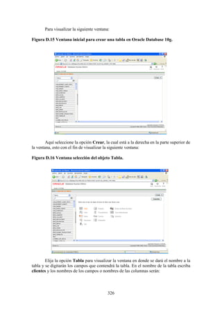 326
Para visualizar la siguiente ventana:
Figura D.15 Ventana inicial para crear una tabla en Oracle Database 10g.
Aquí seleccione la opción Crear, la cual está a la derecha en la parte superior de
la ventana, esto con el fin de visualizar la siguiente ventana:
Figura D.16 Ventana selección del objeto Tabla.
Elija la opción Tabla para visualizar la ventana en donde se dará el nombre a la
tabla y se digitarán los campos que contendrá la tabla. En el nombre de la tabla escriba
clientes y los nombres de los campos o nombres de las columnas serán:
 