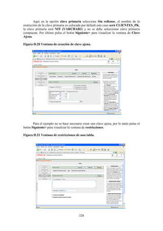 328
Aquí en la opción clave primaria seleccione Sin rellenar, el nombre de la
restricción de la clave primaria es colocada por default este caso será CLIENTES_PK,
la clave primaria será NIT (VARCHAR2) y no se debe seleccionar clave primaria
compuesta. Por último pulse el botón Siguiente> para visualizar la ventana de Clave
Ajena.
Figura D.20 Ventana de creación de clave ajena.
Para el ejemplo no se hace necesario crear una clave ajena, por lo tanto pulse el
botón Siguiente> para visualizar la ventana de restricciones.
Figura D.21 Ventana de restricciones de una tabla.
 