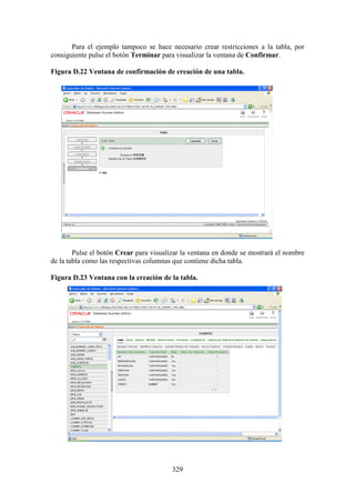 329
Para el ejemplo tampoco se hace necesario crear restricciones a la tabla, por
consiguiente pulse el botón Terminar para visualizar la ventana de Confirmar.
Figura D.22 Ventana de confirmación de creación de una tabla.
Pulse el botón Crear para visualizar la ventana en donde se mostrará el nombre
de la tabla como las respectivas columnas que contiene dicha tabla.
Figura D.23 Ventana con la creación de la tabla.
 