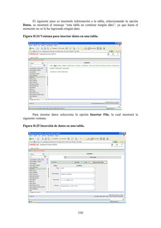 330
El siguiente paso es insertarle información a la tabla, seleccionando la opción
Datos, se mostrará el mensaje “esta tabla no contiene ningún dato”, ya que hasta el
momento no se le ha ingresado ningún dato.
Figura D.24 Ventana para insertar datos en una tabla.
Para insertar datos seleccione la opción Insertar Fila, la cual mostrará la
siguiente ventana:
Figura D.25 Inserción de datos en una tabla.
 