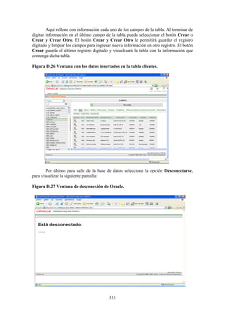 331
Aquí rellene con información cada uno de los campos de la tabla. Al terminar de
digitar información en el último campo de la tabla puede seleccionar el botón Crear o
Crear y Crear Otro. El botón Crear y Crear Otro le permitirá guardar el registro
digitado y limpiar los campos para ingresar nueva información en otro registro. El botón
Crear guarda el último registro digitado y visualizará la tabla con la información que
contenga dicha tabla.
Figura D.26 Ventana con los datos insertados en la tabla clientes.
Por último para salir de la base de datos seleccione la opción Desconectarse,
para visualizar la siguiente pantalla:
Figura D.27 Ventana de desconexión de Oracle.
 