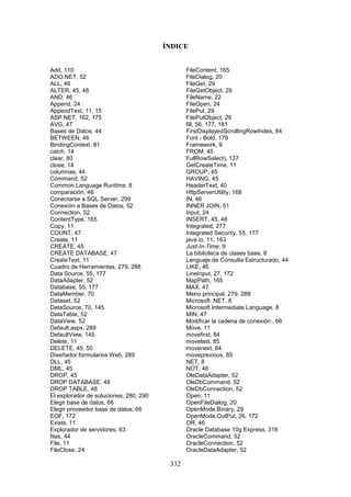 332
ÍNDICE
Add, 110
ADO.NET, 52
ALL, 46
ALTER, 45, 48
AND, 46
Append, 24
AppendText, 11, 15
ASP.NET, 162, 175
AVG, 47
Bases de Datos, 44
BETWEEN, 46
BindingContext, 81
catch, 14
clear, 80
close, 14
columnas, 44
Command, 52
Common Language Runtime, 8
comparación, 46
Conectarse a SQL Server, 299
Conexión a Bases de Datos, 52
Connection, 52
ContentType, 165
Copy, 11
COUNT, 47
Create, 11
CREATE, 45
CREATE DATABASE, 47
CreateText, 11
Cuadro de Herramientas, 279, 288
Data Source, 55, 177
DataAdapter, 52
Database, 55, 177
DataMember, 70
Dataset, 52
DataSource, 70, 145
DataTable, 52
DataView, 52
Default.aspx, 289
DefaultView, 145
Delete, 11
DELETE, 45, 50
Diseñador formularios Web, 289
DLL, 45
DML, 45
DROP, 45
DROP DATABASE, 48
DROP TABLE, 48
El explorador de soluciones, 280, 290
Elegir base de datos, 66
Elegir proveedor base de datos, 66
EOF, 172
Exists, 11
Explorador de servidores, 63
filas, 44
File, 11
FileClose, 24
FileContent, 165
FileDialog, 20
FileGet, 29
FileGetObject, 29
FileName, 22
FileOpen, 24
FilePut, 29
FilePutObject, 29
fill, 56, 177, 181
FirstDisplayedScrollingRowIndex, 84
Font - Bold, 179
Framework, 9
FROM, 45
FullRowSelect), 137
GetCreateTime, 11
GROUP, 45
HAVING, 45
HeaderText, 40
HttpServerUtility, 168
IN, 46
INNER JOIN, 51
Input, 24
INSERT, 45, 48
Integrated, 277
Integrated Security, 55, 177
java.io, 11, 163
Just-In-Time, 9
La biblioteca de clases base, 8
Lenguaje de Consulta Estructurado, 44
LIKE, 46
LineInput, 27, 172
MapPath, 165
MAX, 47
Menú principal, 279, 288
Microsoft .NET, 8
Microsoft Intermediate Language, 8
MIN, 47
Modificar la cadena de conexión:, 66
Move, 11
movefirst, 84
movelast, 85
movenext, 84
moveprevious, 85
NET, 8
NOT, 46
OleDataAdapter, 52
OleDbCommand, 52
OleDbConnection, 52
Open, 11
OpenFileDialog, 20
OpenMode.Binary, 29
OpenMode.OutPut, 26, 172
OR, 46
Oracle Database 10g Express, 318
OracleCommand, 52
OracleConnection, 52
OracleDataAdapter, 52
 