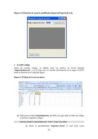 34
Figura 1.24 Interfaz de usuario modificada (ImportarExportarExcel).
 Escribir código
Antes de escribir código, se deberá crear un archivo en Excel llamado
“importardatos.xls” y en la hoja uno (1) escribir información en el rango A1:D10,
como se muestra en la siguiente figura:
Figura 1.25 Hoja de Excel con datos.
a) Seleccione el objeto botonimportar, dé doble clic para abrir el editor de código
y escriba el siguiente código:
importar_Excel("c:importardatos.xls", "hoja1", rango.Text, tabla)
Se llama al procedimiento importar_Excel, el cual tiene como
 