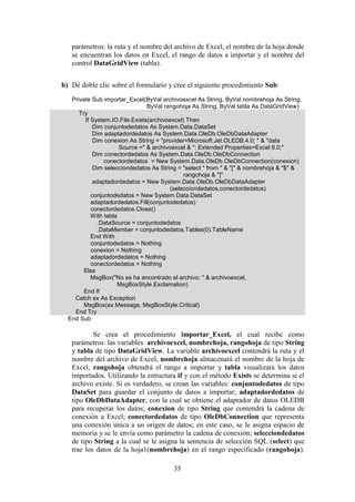 35
parámetros: la ruta y el nombre del archivo de Excel, el nombre de la hoja donde
se encuentran los datos en Excel, el rango de datos a importar y el nombre del
control DataGridView (tabla).
b) Dé doble clic sobre el formulario y cree el siguiente procedimiento Sub:
Private Sub importar_Excel(ByVal archivoexcel As String, ByVal nombrehoja As String,
ByVal rangohoja As String, ByVal tabla As DataGridView)
Try
If System.IO.File.Exists(archivoexcel) Then
Dim conjuntodedatos As System.Data.DataSet
Dim adaptadordedatos As System.Data.OleDb.OleDbDataAdapter
Dim conexion As String = "provider=Microsoft.Jet.OLEDB.4.0; " & "data
Source =" & archivoexcel & "; Extended Properties=Excel 8.0;"
Dim conectordedatos As System.Data.OleDb.OleDbConnection
conectordedatos = New System.Data.OleDb.OleDbConnection(conexion)
Dim selecciondedatos As String = "select * from " & "[" & nombrehoja & "$" &
rangohoja & "]"
adaptadordedatos = New System.Data.OleDb.OleDbDataAdapter
(selecciondedatos,conectordedatos)
conjuntodedatos = New System.Data.DataSet
adaptadordedatos.Fill(conjuntodedatos)
conectordedatos.Close()
With tabla
.DataSource = conjuntodedatos
.DataMember = conjuntodedatos.Tables(0).TableName
End With
conjuntodedatos = Nothing
conexion = Nothing
adaptadordedatos = Nothing
conectordedatos = Nothing
Else
MsgBox("No se ha encontrado el archivo: " & archivoexcel,
MsgBoxStyle.Exclamation)
End If
Catch ex As Exception
MsgBox(ex.Message, MsgBoxStyle.Critical)
End Try
End Sub
Se crea el procedimiento importar_Excel, el cual recibe como
parámetros: las variables archivoexcel, nombrehoja, rangohoja de tipo String
y tabla de tipo DataGridView. La variable archivoexcel contendrá la ruta y el
nombre del archivo de Excel, nombrehoja almacenará el nombre de la hoja de
Excel, rangohoja obtendrá el rango a importar y tabla visualizará los datos
importados. Utilizando la estructura if y con el método Exists se determina si el
archivo existe. Si es verdadero, se crean las variables: conjuntodedatos de tipo
DataSet para guardar el conjunto de datos a importar; adaptadordedatos de
tipo OleDbDataAdapter, con la cual se obtiene el adaptador de datos OLEDB
para recuperar los datos; conexion de tipo String que contendrá la cadena de
conexión a Excel; conectordedatos de tipo OleDbConnection que representa
una conexión única a un origen de datos; en este caso, se le asigna espacio de
memoria y se le envía como parámetro la cadena de conexión; selecciondedatos
de tipo String a la cual se le asigna la sentencia de selección SQL (select) que
trae los datos de la hoja1(nombrehoja) en el rango específicado (rangohoja).
 
