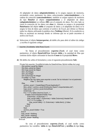 36
Al adaptador de datos adaptadordedatos se le asigna espacio de memoria,
enviándole como parámetro los datos seleccionados (selecciondedatos) y la
cadena de conexión (conexiondedatos), también se asigna espacio de memoria
de tipo DataSet al objeto conjuntodedatos y el adaptador de datos
(adaptadordedatos) se rellena (fill) con el conjunto de datos. Por otro lado se
cierra la conexión de los datos con close (). Además se asigna a la propiedad
DataSource del objeto tabla el conjunto de datos y al adaptador de datos se le
asigna la lista de datos que contiene el archivo de Excel, por último se liberan
todos los objetos utilizando la palabra clave Nothing (liberar). Si la condición es
falsa se mostrará un mensaje donde se informa que no se pudo encontrar el
archivo de Excel.
c) Seleccione el objeto botonexportar, dé doble clic para abrir el editor de código
y escriba el siguiente código:
exportar_Excel(tabla, tabla.Rows.Count)
Se llama al procedimiento exportar_Excel, el cual tiene como
parámetros: el objeto DataGridView llamado tabla y la cantidad de filas que
contiene dicho objeto utilizando la función Count de la propiedad Rows.
d) Dé doble clic sobre el formulario y cree el siguiente procedimiento Sub:
Private Sub exportar_Excel(ByVal tabla As DataGridView, ByVal nrofilas As Long)
Dim archivo_excel As Object
Dim libro_excel As Object
Dim hoja_excel As Object
Dim i As Integer
Dim j As Integer
Dim iColumnas As Integer
If nrofilas = 0 Then
MsgBox("No hay datos para exportar a excel. Se ha indicado 0 en el parámetro
Filas ") : Exit Sub
Else
archivo_excel = CreateObject("Excel.Application")
libro_excel = archivo_excel.Workbooks.Open("c:exportardatos.xls")
hoja_excel = archivo_excel.ActiveSheet
iColumnas = 0
For i = 0 To tabla.Columns.Count - 1
If tabla.ColumnHeadersVisible Then
iColumnas = iColumnas + 1
hoja_excel.Cells(1, iColumnas) = tabla.Columns(i).HeaderText
For j = 0 To nrofilas - 1
hoja_excel.Cells(j + 2, iColumnas) = tabla.Item(i, j).Value
Next
End If
Next
archivo_excel.Visible = True
End If
hoja_excel = Nothing
libro_excel = Nothing
archivo_excel = Nothing
End sub
Se crea el procedimiento exportar_Excel, el cual recibe como
parámetros: las variables tabla de tipo DataGridView y nrofilas de tipo long.
 