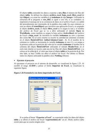37
El objeto tabla contendrá los datos a exportar y nro_filas el número de filas del
objeto tabla. Se definen los objetos archivo_excel, hoja_excel, libro_excel de
tipo Object y se crean las variables i, j, icolumnas de tipo Integer. Utilizando la
estructura if se pregunta si nro_filas es igual a cero (0), si es verdadero se
imprimirá el mensaje de la no existencia de datos en el archivo Excel y se saldrá
del procedimiento por intermedio de la palabra clave exit. En caso contrario se
crea un objeto (CreateObject) que inicializa una aplicación Excel y es asignado
al objeto archivo_excel, al objeto libro_excel se le asigna la ruta y el nombre
del archivo de Excel que se va a abrir utilizando el método Open de
WorkBooks, como también se asigna la hoja activa (ActiveSheet) del archivo
de Excel a hoja_excel. Se inicializa la variable icolumnas en cero y ejecutan
dos ciclos for. En el ciclo externo se recorre la cantidad de columnas existente
en el objeto DataGridView (tabla.Columns.Count - 1). Si el nombre de la
columna es visible se incrementa la variable icolumna en uno (1) y se asigna a
la primera celda en la posición del valor de la variable icolumna el nombre de la
columna del objeto DataGridView utilizando el método HeaderText, en el
ciclo más interno se recorre cada una de las filas del objeto DataGridView y se
coloca en la celda (j, i) el valor que tiene el objeto tabla en la posición (i, j). Por
otro lado, se hace visible (se abre) el archivo de Excel. Por último se liberan
todos los objetos utilizando la palabra clave Nothing (liberar).
 Ejecutar el proyecto
Al ejecutarse el proyecto en el entorno de desarrollo, se visualizará la figura 1.25. Al
escribir el rango A1:D10 y pulsar el botón Importar de Excel, se visualizará la
siguiente figura:
Figura 1.26 Formulario con datos importados de Excel.
Si se pulsa el boton “Exportar a Excel”, se exportarán todos los datos del objeto
tabla y se abrirá el archivo de Excel “exportardatos.xls” en c:. Dicho archivo debe
existir para que no ocurra ningún error.
 