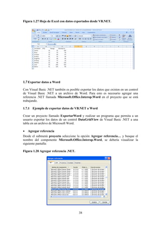 38
Figura 1.27 Hoja de Excel con datos exportados desde VB.NET.
1.7Exportar datos a Word
Con Visual Basic .NET también es posible exportar los datos que existen en un control
de Visual Basic .NET a un archivo de Word. Para esto es necesario agregar una
referencia .NET llamada Microsoft.Office.Interop.Word en el proyecto que se está
trabajando.
1.7.1 Ejemplo de exportar datos de VB.NET a Word
Crear un proyecto llamado ExportarWord y realizar un programa que permita a un
usuario exportar los datos de un control DataGridView de Visual Basic .NET a una
tabla en un archivo de Microsoft Word.
 Agregar referencia
Desde el submenú proyecto seleccione la opción Agregar referencia… y busque el
nombre del componente Microsoft.Office.Interop.Word, se debería visualizar la
siguiente pantalla:
Figura 1.28 Agregar referencia .NET.
 