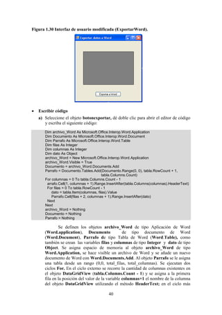 40
Figura 1.30 Interfaz de usuario modificada (ExportarWord).
 Escribir código
a) Seleccione el objeto botonexportar, dé doble clic para abrir el editor de código
y escriba el siguiente código:
Dim archivo_Word As Microsoft.Office.Interop.Word.Application
Dim Documento As Microsoft.Office.Interop.Word.Document
Dim Parrafo As Microsoft.Office.Interop.Word.Table
Dim filas As Integer
Dim columnas As Integer
Dim dato As Object
archivo_Word = New Microsoft.Office.Interop.Word.Application
archivo_Word.Visible = True
Documento = archivo_Word.Documents.Add
Parrafo = Documento.Tables.Add(Documento.Range(0, 0), tabla.RowCount + 1,
tabla.Columns.Count)
For columnas = 0 To tabla.Columns.Count - 1
arrafo.Cell(1, columnas + 1).Range.InsertAfter(tabla.Columns(columnas).HeaderText)
For filas = 0 To tabla.RowCount - 1
dato = tabla.Item(columnas, filas).Value
Parrafo.Cell(filas + 2, columnas + 1).Range.InsertAfter(dato)
Next
Next
archivo_Word = Nothing
Documento = Nothing
Parrafo = Nothing
Se definen los objetos archivo_Word de tipo Aplicación de Word
(Word.application), Documento de tipo documento de Word
(Word.Document), Parrafo de tipo Tabla de Word (Word.Table), como
también se crean las variables filas y columnas de tipo Integer y dato de tipo
Object. Se asigna espacio de memoria al objeto archivo_Word de tipo
Word.Application, se hace visible un archivo de Word y se añade un nuevo
documento de Word con Word.Documents.Add. Al objeto Parrafo se le asigna
una tabla desde un rango (0,0, total_filas, total_columnas). Se ejecutan dos
ciclos For. En el ciclo externo se recorre la cantidad de columnas existentes en
el objeto DataGridView (tabla.Columns.Count - 1) y se asigna a la primera
fila en la posición del valor de la variable columnas+1 el nombre de la columna
del objeto DataGridView utilizando el método HeaderText; en el ciclo más
 