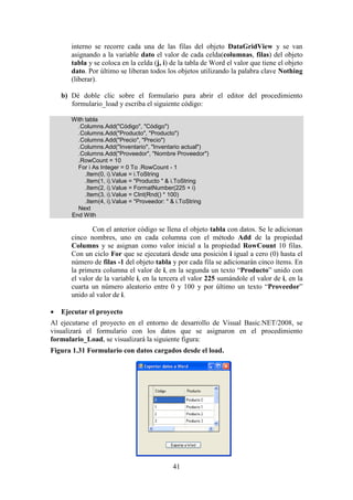 41
interno se recorre cada una de las filas del objeto DataGridView y se van
asignando a la variable dato el valor de cada celda(columnas, filas) del objeto
tabla y se coloca en la celda (j, i) de la tabla de Word el valor que tiene el objeto
dato. Por último se liberan todos los objetos utilizando la palabra clave Nothing
(liberar).
b) Dé doble clic sobre el formulario para abrir el editor del procedimiento
formulario_load y escriba el siguiente código:
With tabla
.Columns.Add("Código", "Código")
.Columns.Add("Producto", "Producto")
.Columns.Add("Precio", "Precio")
.Columns.Add("Inventario", "Inventario actual")
.Columns.Add("Proveedor", "Nombre Proveedor")
.RowCount = 10
For i As Integer = 0 To .RowCount - 1
.Item(0, i).Value = i.ToString
.Item(1, i).Value = "Producto " & i.ToString
.Item(2, i).Value = FormatNumber(225 + i)
.Item(3, i).Value = CInt(Rnd() * 100)
.Item(4, i).Value = "Proveedor: " & i.ToString
Next
End With
Con el anterior código se llena el objeto tabla con datos. Se le adicionan
cinco nombres, uno en cada columna con el método Add de la propiedad
Columns y se asignan como valor inicial a la propiedad RowCount 10 filas.
Con un ciclo For que se ejecutará desde una posición i igual a cero (0) hasta el
número de filas -1 del objeto tabla y por cada fila se adicionarán cinco ítems. En
la primera columna el valor de i, en la segunda un texto “Producto” unido con
el valor de la variable i, en la tercera el valor 225 sumándole el valor de i, en la
cuarta un número aleatorio entre 0 y 100 y por último un texto “Proveedor”
unido al valor de i.
 Ejecutar el proyecto
Al ejecutarse el proyecto en el entorno de desarrollo de Visual Basic.NET/2008, se
visualizará el formulario con los datos que se asignaron en el procedimiento
formulario_Load, se visualizará la siguiente figura:
Figura 1.31 Formulario con datos cargados desde el load.
 