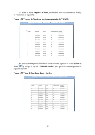 42
Al pulsar el botón Exportar a Word, se abrirá un nuevo documento de Word y
se visualizaría lo siguiente:
Figura 1.32 Ventana de Word con los datos exportados de VB.NET.
En este momento puede seleccionar todos los datos y pulsar el icono bordes de
Word y escoger la opción “Todos los bordes” para que el documento presente el
siguiente aspecto:
Figura 1.33 Tabla de Word con datos y bordes.
 