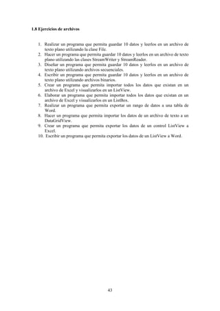 43
1.8 Ejercicios de archivos
1. Realizar un programa que permita guardar 10 datos y leerlos en un archivo de
texto plano utilizando la clase File.
2. Hacer un programa que permita guardar 10 datos y leerlos en un archivo de texto
plano utilizando las clases StreamWriter y StreamReader.
3. Diseñar un programa que permita guardar 10 datos y leerlos en un archivo de
texto plano utilizando archivos secuenciales.
4. Escribir un programa que permita guardar 10 datos y leerlos en un archivo de
texto plano utilizando archivos binarios.
5. Crear un programa que permita importar todos los datos que existan en un
archivo de Excel y visualizarlos en un ListView.
6. Elaborar un programa que permita importar todos los datos que existan en un
archivo de Excel y visualizarlos en un ListBox.
7. Realizar un programa que permita exportar un rango de datos a una tabla de
Word.
8. Hacer un programa que permita importar los datos de un archivo de texto a un
DataGridView.
9. Crear un programa que permita exportar los datos de un control ListView a
Excel.
10. Escribir un programa que permita exportar los datos de un ListView a Word.
 