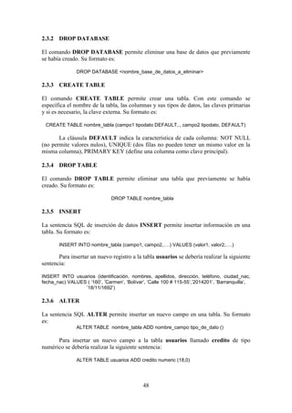 48
2.3.2 DROP DATABASE
El comando DROP DATABASE permite eliminar una base de datos que previamente
se había creado. Su formato es:
DROP DATABASE <nombre_base_de_datos_a_eliminar>
2.3.3 CREATE TABLE
El comando CREATE TABLE permite crear una tabla. Con este comando se
específica el nombre de la tabla, las columnas y sus tipos de datos, las claves primarias
y si es necesario, la clave externa. Su formato es:
CREATE TABLE nombre_tabla (campo1 tipodato DEFAULT,., campo2 tipodato, DEFAULT)
La cláusula DEFAULT indica la característica de cada columna: NOT NULL
(no permite valores nulos), UNIQUE (dos filas no pueden tener un mismo valor en la
misma columna), PRIMARY KEY (define una columna como clave principal).
2.3.4 DROP TABLE
El comando DROP TABLE permite eliminar una tabla que previamente se había
creado. Su formato es:
DROP TABLE nombre_tabla
2.3.5 INSERT
La sentencia SQL de inserción de datos INSERT permite insertar información en una
tabla. Su formato es:
INSERT INTO nombre_tabla (campo1, campo2,….) VALUES (valor1, valor2,….)
Para insertar un nuevo registro a la tabla usuarios se debería realizar la siguiente
sentencia:
INSERT INTO usuarios (identificación, nombres, apellidos, dirección, teléfono, ciudad_nac,
fecha_nac) VALUES ( ‘160’, ’Carmen’, ’Bolívar’, ’Calle 100 # 115-55’,’2014201’, ’Barranquilla’,
’18/11/1692’)
2.3.6 ALTER
La sentencia SQL ALTER permite insertar un nuevo campo en una tabla. Su formato
es:
ALTER TABLE nombre_tabla ADD nombre_campo tipo_de_dato ()
Para insertar un nuevo campo a la tabla usuarios llamado credito de tipo
numérico se debería realizar la siguiente sentencia:
ALTER TABLE usuarios ADD credito numeric (18,0)
 