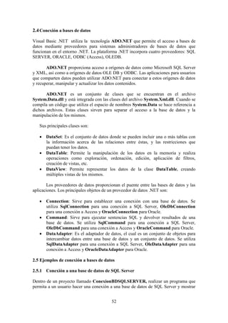 52
2.4Conexión a bases de datos
Visual Basic .NET utiliza la tecnología ADO.NET que permite el acceso a bases de
datos mediante proveedores para sistemas administradores de bases de datos que
funcionan en el entorno .NET. La plataforma .NET incorpora cuatro proveedores: SQL
SERVER, ORACLE, ODBC (Access), OLEDB.
ADO.NET proporciona acceso a orígenes de datos como Microsoft SQL Server
y XML, así como a orígenes de datos OLE DB y ODBC. Las aplicaciones para usuarios
que comparten datos pueden utilizar ADO.NET para conectar a estos orígenes de datos
y recuperar, manipular y actualizar los datos contenidos.
ADO.NET es un conjunto de clases que se encuentran en el archivo
System.Data.dll y está integrada con las clases del archivo System.Xml.dll. Cuando se
compila un código que utiliza el espacio de nombres System.Data se hace referencia a
dichos archivos. Estas clases sirven para separar el acceso a la base de datos y la
manipulación de los mismos.
Sus principales clases son:
 DataSet: Es el conjunto de datos donde se pueden incluir una o más tablas con
la información acerca de las relaciones entre éstas, y las restricciones que
puedan tener los datos.
 DataTable: Permite la manipulación de los datos en la memoria y realiza
operaciones como exploración, ordenación, edición, aplicación de filtros,
creación de vistas, etc.
 DataView: Permite representar los datos de la clase DataTable, creando
múltiples vistas de los mismos.
Los proveedores de datos proporcionan el puente entre las bases de datos y las
aplicaciones. Los principales objetos de un proveedor de datos .NET son:
 Connection: Sirve para establecer una conexión con una base de datos. Se
utiliza SqlConnection para una conexión a SQL Server, OleDbConnection
para una conexión a Access y OracleConnection para Oracle.
 Command: Sirve para ejecutar sentencias SQL y devolver resultados de una
base de datos. Se utiliza SqlCommand para una conexión a SQL Server,
OleDbCommand para una conexión a Access y OracleCommand para Oracle.
 DataAdapter: Es el adaptador de datos, el cual es un conjunto de objetos para
intercambiar datos entre una base de datos y un conjunto de datos. Se utiliza
SqlDataAdapter para una conexión a SQL Server, OleDataAdapter para una
conexión a Access y OracleDataAdapter para Oracle.
2.5 Ejemplos de conexión a bases de datos
2.5.1 Conexión a una base de datos de SQL Server
Dentro de un proyecto llamado ConexionBDSQLSERVER, realizar un programa que
permita a un usuario hacer una conexión a una base de datos de SQL Server y mostrar
 