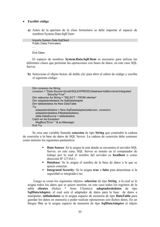 55
 Escribir código
a) Antes de la apertura de la clase formulario se debe importar el espacio de
nombres System.Data.SqlClient:
Imports System.Data.SqlClient
Public Class Formulario
….
……
End Class
El espacio de nombres System.Data.SqlClient es necesario para utilizar las
diferentes clases que permitan las operaciones con bases de datos, en este caso SQL
Server.
b) Seleccione el objeto boton, dé doble clic para abrir el editor de código y escriba
el siguiente código:
Dim conexion As String
conexion = "Data Source=(local)SQLEXPRESS;Database=bdlibrovbnet;Integrated
Security=True"
Dim seleccion As String = "SELECT * FROM clientes"
Dim adaptadordedatos As SqlDataAdapter
Dim tabladedatos As New DataTable
Try
adaptadordedatos = New SqlDataAdapter(seleccion, conexion)
adaptadordedatos.Fill(tabladedatos)
tabla.DataSource = tabladedatos
Catch ex As Exception
MsgBox("Error: " & ex.Message)
End Try
Se crea una variable llamada conexion de tipo String que contendrá la cadena
de conexión a la base de datos de SQL Server. La cadena de conexión debe contener
como mínimo los siguientes parámetros:
 Data Source: Se le asigna la ruta donde se encuentra el servidor SQL
Server, en este caso, SQL Server se instalo en el computador de
trabajo por lo cual el nombre del servidor es localhost o como
dirección IP 127.0.0.1.
 Database: Se le asigna el nombre de la base de datos a la que se
quiere conectar.
 Integrated Security: Se le asigna true o false para determinar si la
seguridad es integrada o no.
Luego se crean los siguientes objetos: seleccion de tipo String a la cual se le
asigna todos los datos que se quiere mostrar, en este caso todos los registros de la
tabla clientes (Select * from Clientes); adaptadordedatos de tipo
SqlDataAdapter, el cual será el adaptador de datos para la base de datos a
manipular; tabladedatos se le asigna espacio de memoria de tipo DataTable para
guardar los datos en memoria y poder realizar operaciones con dichos datos. En un
bloque Try se le asigna espacio de memoria de tipo SqlDataAdapter al objeto
 