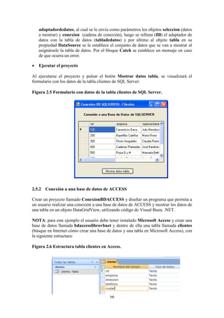 56
adaptadordedatos, al cual se le envía como parámetros los objetos seleccion (datos
a mostrar) y conexion (cadena de conexión), luego se rellena (fill) el adaptador de
datos con la tabla de datos (tabladedatos) y por último al objeto tabla en su
propiedad DataSource se le establece el conjunto de datos que se van a mostrar al
asignársele la tabla de datos. Por el bloque Catch se establece un mensaje en caso
de que ocurra un error.
 Ejecutar el proyecto
Al ejecutarse el proyecto y pulsar el botón Mostrar datos tabla, se visualizará el
formulario con los datos de la tabla clientes de SQL Server:
Figura 2.5 Formulario con datos de la tabla clientes de SQL Server.
2.5.2 Conexión a una base de datos de ACCESS
Crear un proyecto llamado ConexionBDACCESS y diseñar un programa que permita a
un usuario realizar una conexión a una base de datos de ACCESS y mostrar los datos de
una tabla en un objeto DataGridView, utilizando código de Visual Basic .NET.
NOTA: para este ejemplo el usuario debe tener instalado Microsoft Access y crear una
base de datos llamada bdaccesslibrovbnet y dentro de ella una tabla llamada clientes
(búsque en Internet cómo crear una base de datos y una tabla en Microsoft Access), con
la siguiente estructura:
Figura 2.6 Estructura tabla clientes en Access.
 