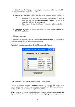 59
Con relación al código que se realizó para conectarse a la base de datos SQL
Server, se efectuarón dos cambios, a saber:
1) Cadena de conexión: Dicha conexión debe contener como mínimo los
siguientes parámetros:
 Provider: Es el proveedor del sistema administrador de bases de
datos, en este caso es Microsoft.Jet.OLEDB.4.0, el cual es el
proveedor de la base de datos Access.
 Data Source: Se específica la ruta y el nombre de la base de datos a
utilizar.
2) Adaptador de datos: se cambia el adaptador de datos SqlDataAdapter por
OleDBDataAdapter.
 Ejecutar el proyecto
Al ejecutarse el proyecto y pulsar el botón mostrar datos tabla, se visualizará el
formulario con los datos de la tabla clientes de Access:
Figura 2.10 Formulario con datos de la tabla clientes de Access.
2.5.3 Conexión a una base de datos de ORACLE con código
Realizar un proyecto llamado ConexionBDORACLE, y desde allí permitir a un
usuario realizar una conexión a una base de datos de Oracle 10g Express Edition y
mostrar los datos de una tabla en un objeto DataGridView.
NOTA: para este ejemplo el usuario debe tener instalada la base de datos Oracle 10g
Express Edition (Ver anexo D, Oracle Database 10g Express), e ingresar con el
 