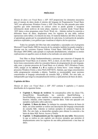 6
PRÓLOGO
Manejo de datos con Visual Basic y ASP .NET proporciona los elementos necesarios
para el manejo de datos desde el entorno del lenguaje de Programación Visual Basic
.NET con aplicaciones Windows Forms y ASP. Este libro ha sido pensado para todos
aquellos que estén interesados en conocer cómo se puede guardar o recuperar
información desde archivos de texto plano, importar o exportar desde Visual Basic
.NET datos a otros programas como Excel, Word, etc... Además realizar la conexión a
diferentes bases de datos, desplazarse entre los registros de una tabla, realizar
operaciones entre tablas y la relación de éstas. El material didáctico del libro se basa en
el aprendizaje guiado por la conceptualización de cada tema, la realización de ejemplos
prácticos explicados y con gráficos que visualizan el objetivo de los ejercicios.
Todos los ejemplos del libro han sido compilados y ejecutados con el programa
Microsoft Visual Studio 2008 (la mayoría de los ejemplos también los puede compilar y
ejecutar con las versiones Express Edition Visual Basic 2005/2008 y Visual Web
Developer 2005/2008); cada ejemplo es explicado detalladamente, solamente se omiten
explicaciones en aquellos casos en donde se ha realizado con anterioridad.
Este libro se dirige fundamentalmente a personas que conozcan el lenguaje de
programación Visual Basic en el entorno .NET, es decir, en este libro se supone que el
lector tiene conocimiento sobre los conceptos básicos de programación de este lenguaje,
sabe crear y ejecutar proyectos de Visual Basic en el entorno .NET (Windows Forms,
ASP), aunque en los anexos A y B se explica en forma breve como trabajar con
proyectos Windows Forms y sitios Web (ASP.NET). Además, que tenga conocimientos
sobre programación orientada a objetos. También es recomendable tener nociones
concernientes al lenguaje estructurado de consulta SQL y HTML. Por otro lado, es
indispensable que tenga la conceptualización teórica y ojalá práctica de bases de datos.
Capítulos del libro
Manejo de datos con Visual Basic y ASP .NET contiene 8 capítulos y 4 anexos
distribuidos de la siguiente forma:
 Capítulo 1, Manejo de Archivos: Se conceptualiza sobre las clases File,
StreamWriter, StreamReader, los controles OpenFileDialog y
SaveFileDialog, como también los conceptos de archivos secuenciales y
binarios. Además, cómo importar y exportar datos. Todo esto apoyado con
ejemplos explicados sobre cada tema.
 Capítulo 2, Bases de datos: Se trabajan los conceptos básicos de bases de
datos, así como también se realiza una descripción del lenguaje estructurado
de consulta SQL. Además se realizan ejemplos de sentencias básicas de
SQL. Por otro lado, se desarrollan ejemplos para obtener la conexión a las
bases de datos SQL Server, Access y Oracle.
 Capítulo 3, Desplazamiento por los registros de una tabla: Básicamente
lo que se realiza en este capítulo son diversos ejemplos que permiten el
desplazamiento entre los registros de una tabla perteneciente a una base de
datos.
 