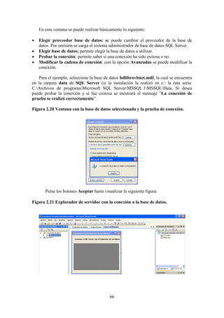 66
En esta ventana se puede realizar básicamente lo siguiente:
 Elegir proveedor base de datos: se puede cambiar el proveedor de la base de
datos. Por omisión se carga el sistema administrador de base de datos SQL Server.
 Elegir base de datos: permite elegir la base de datos a utilizar.
 Probar la conexión: permite saber si una conexión ha sido exitosa o no.
 Modificar la cadena de conexión: con la opción Avanzadas se puede modificar la
conexión.
Para el ejemplo, seleccione la base de datos bdlibrovbnet.mdf, la cual se encuentra
en la carpeta data de SQL Server (si la instalación la realizó en c: la ruta sería:
C:Archivos de programaMicrosoft SQL ServerMSSQL.1MSSQLData. Si desea
puede probar la conexión y si fue exitosa se mostrará el mensaje ”La conexión de
prueba se realizó correctamente”.
Figura 2.20 Ventana con la base de datos seleccionada y la prueba de conexión.
Pulse los botones Aceptar hasta visualizar la siguiente figura:
Figura 2.21 Explorador de servidor con la conexión a la base de datos.
 