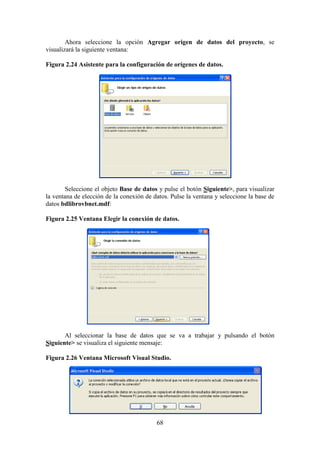 68
Ahora seleccione la opción Agregar origen de datos del proyecto, se
visualizará la siguiente ventana:
Figura 2.24 Asistente para la configuración de orígenes de datos.
Seleccione el objeto Base de datos y pulse el botón Siguiente>, para visualizar
la ventana de elección de la conexión de datos. Pulse la ventana y seleccione la base de
datos bdlibrovbnet.mdf:
Figura 2.25 Ventana Elegir la conexión de datos.
Al seleccionar la base de datos que se va a trabajar y pulsando el botón
Siguiente> se visualiza el siguiente mensaje:
Figura 2.26 Ventana Microsoft Visual Studio.
 