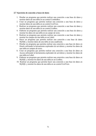 71
2.7 Ejercicios de conexión a bases de datos
1. Diseñar un programa que permita realizar una conexión a una base de datos y
mostrar datos de una tabla en un control ComboBox.
2. Crear un programa que permita realizar una conexión a una base de datos y
mostrar datos de una tabla en un control ListView.
3. Realizar un programa que permita realizar una conexión a una base de datos y
mostrar datos de una tabla en un control ListBox.
4. Elaborar un programa que permita realizar una conexión a una base de datos y
mostrar los datos de una tabla en un campo de texto.
5. Realizar un programa que permita realizar una conexión a una base de datos y
mostrar los campos de una tabla en un Label.
6. Hacer un programa que permita realizar una conexión a una base de datos
MySQL y mostrar datos de una tabla en una cuadrícula.
7. Diseñar un programa que permita realizar una conexión a una base de datos en
Oracle utilizando la herramienta explorador de servidores y mostrar los datos de
una tabla en campos de texto.
8. Crear un programa que permita realizar una conexión a una base de datos en
Access utilizando la herramienta explorador de servidores y mostrar los datos de
una tabla en Label.
9. Elaborar un programa que permita realizar una conexión a una base de datos en
MySQL y mostrar los datos de una tabla en un ListBox.
10. Realizar un programa que permita hacer una conexión a una base de datos en
MySQL y mostrar los datos de una tabla en un control ListView.
 