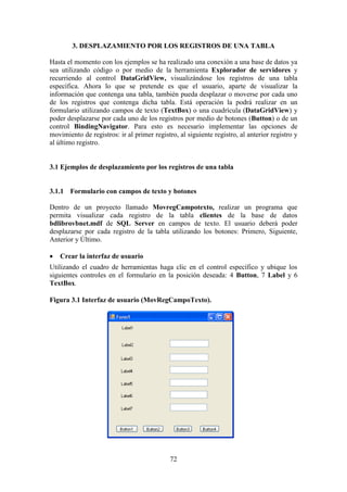 72
3. DESPLAZAMIENTO POR LOS REGISTROS DE UNA TABLA
Hasta el momento con los ejemplos se ha realizado una conexión a una base de datos ya
sea utilizando código o por medio de la herramienta Explorador de servidores y
recurriendo al control DataGridView, visualizándose los registros de una tabla
específica. Ahora lo que se pretende es que el usuario, aparte de visualizar la
información que contenga una tabla, también pueda desplazar o moverse por cada uno
de los registros que contenga dicha tabla. Está operación la podrá realizar en un
formulario utilizando campos de texto (TextBox) o una cuadrícula (DataGridView) y
poder desplazarse por cada uno de los registros por medio de botones (Button) o de un
control BindingNavigator. Para esto es necesario implementar las opciones de
movimiento de registros: ir al primer registro, al siguiente registro, al anterior registro y
al último registro.
3.1 Ejemplos de desplazamiento por los registros de una tabla
3.1.1 Formulario con campos de texto y botones
Dentro de un proyecto llamado MovregCampotexto, realizar un programa que
permita visualizar cada registro de la tabla clientes de la base de datos
bdlibrovbnet.mdf de SQL Server en campos de texto. El usuario deberá poder
desplazarse por cada registro de la tabla utilizando los botones: Primero, Siguiente,
Anterior y Último.
 Crear la interfaz de usuario
Utilizando el cuadro de herramientas haga clic en el control específico y ubique los
siguientes controles en el formulario en la posición deseada: 4 Button, 7 Label y 6
TextBox.
Figura 3.1 Interfaz de usuario (MovRegCampoTexto).
 
