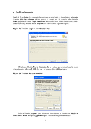 74
 Establecer la conexión
Desde la ficha Datos del cuadro de herramienta arrastre hacia el formulario el adaptador
de datos SQLDataAdapter (Si no aparece el control, dé clic derecho sobre la ficha
Datos y ejecute la orden Elegir elementos, busque el control, selecciónelo en el cuadro
de verificación y pulse el botón Aceptar). Se visualizará la siguiente figura:
Figura 3.3 Ventana Elegir la conexión de datos
Dé clic en el botón Nueva Conexión. En la ventana que se visualiza elija como
origen de datos Microsoft SQL Server y la base de datos bdlibrovbnet.
Figura 3.4 Ventana Agregar conexión.
Pulse el botón Aceptar, para visualizar nuevamente la ventana de Elegir la
conexión de datos. Allí pulse Siguiente> para visualizar el siguiente mensaje:
 