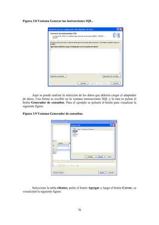 76
Figura 3.8 Ventana Generar las instrucciones SQL.
Aquí se puede realizar la selección de los datos que debería cargar el adaptador
de datos. Una forma es escribir en la ventana instrucciones SQL y la otra es pulsar el
botón Generador de consultas. Para el ejemplo se pulsará el botón para visualizar la
siguiente figura:
Figura 3.9 Ventana Generador de consultas.
Seleccione la tabla clientes, pulse el botón Agregar y luego el botón Cerrar, se
visualizará la siguiente figura:
 
