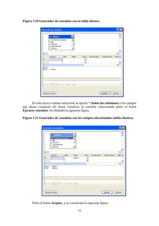 77
Figura 3.10 Generador de consultas con la tabla clientes.
En esta nueva ventana seleccione la opción * (todas las columnas) o los campos
que desea visualizar (Si desea visualizar la consulta seleccionada pulse el botón
Ejecutar consulta). Se obtendrá la siguiente figura:
Figura 3.11 Generador de consultas con los campos seleccionados (tabla clientes).
Pulse el botón Aceptar, y se visualizará la siguiente figura:
 
