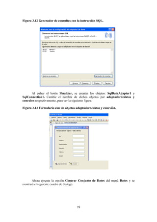 78
Figura 3.12 Generador de consultas con la instrucción SQL.
Al pulsar el botón Finalizar, se crearán los objetos: SqlDataAdapter1 y
SqlConnection1. Cambie el nombre de dichos objetos por adaptadordedatos y
conexion respectivamente, para ver la siguiente figura:
Figura 3.13 Formulario con los objetos adaptadordedatos y conexión.
Ahora ejecute la opción Generar Conjunto de Datos del menú Datos y se
mostrará el siguiente cuadro de diálogo:
 