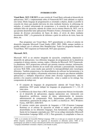 8
INTRODUCCIÓN
Visual Basic .NET (VB.NET) es una versión de Visual Basic enfocada al desarrollo de
aplicaciones .NET, e implementada sobre el Framework.NET (más adelante se explica
este tema). Dicho lenguaje de programación es orientado a objetos, donde es posible la
creación de clases que pueden derivarse de otras mediante herencia, la sobrecarga de
métodos, el control estructurado de excepciones o la creación de aplicaciones con
múltiples hilos de ejecución, además de contar con la extensa librería de .NET, con la
que permite desarrollar tanto aplicaciones Windows Forms y formularios Web, como el
manejo de diversos proveedores de bases de datos, el envío de datos mediante
documentos XML1
y la generación de informes a partir de archivos de texto, bases de
datos, etc.
Para programar con Visual Basic .NET generalmente se utiliza el entorno de
desarrollo integrado Microsoft Visual Studio (2003, 2005, 2008), aunque también es
posible trabajar con el software libre SharpDevelop. Todos los programas basados en
Visual Basic. NET requieren un Framework .NET para ejecutarse.
Microsoft .NET.
Microsoft .NET es un entorno integrado de ejecución, compilación, depuración y
desarrollo de aplicaciones. Los diferentes lenguajes de programación de la plataforma
comparten el mismo entorno, normas, reglas y librerías de Microsoft .NET Framework.
La plataforma .NET proporciona software que permite conectar sistemas, información,
dispositivos y usuarios distintos de un modo más unificado y personalizado. Incorpora
servicios Web XML como medio para permitir la interoperabilidad entre tecnologías
diferentes. También proporciona a los desarrolladores de software las herramientas y la
tecnología para crear rápida y eficazmente soluciones de negocio que abarcan múltiples
aplicaciones y múltiples dispositivos cliente entre diversas organizaciones, además
permite a los usuarios controlar qué información, cómo y cuándo se les entrega. Sus
componentes de trabajo son:
 El conjunto de lenguajes de programación: además del Visual Basic, la
plataforma .NET puede trabajar los lenguajes de programación C++, C#, J#
entre otros.
 La biblioteca de clases base o BCL: maneja las operaciones básicas involucradas
en el desarrollo de aplicaciones, algunas operaciones son: interacción con
dispositivos periféricos, manejo de datos, administración de memoria,
administración de componentes Web, herramientas graficas, operaciones
matemáticas, generación de código, etc. La BCL se clasifica en: .NET, Windows
Forms, ASP.NET, ADO.NET.
 El entorno común para ejecución de lenguajes o CLR (Common Language
Runtime) es el entorno de ejecución en donde se cargan las aplicaciones
desarrolladas en los diferentes lenguajes. Esta herramienta compila el código
fuente de los lenguajes soportados por .NET en un código intermedio (Microsoft
Intermediate Language MSIL o CIL2
). Para generarlo, el compilador se basa en
1
XML es el estándar de Extensible Markup Language. XML no es más que un conjunto de reglas para
definir etiquetas semánticas que nos organizan un documento en diferentes partes. XML es un
metalenguaje que define la sintaxis utilizada para definir otros lenguajes de etiquetas estructurados.
2
Lenguaje ensamblador orientado a objetos y está basado en pilas.
 