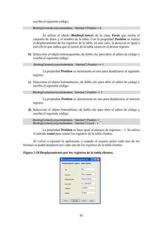 81
escriba el siguiente código:
BindingContext(conjuntodedatos, "clientes").Position = 0
Se utiliza el objeto BindingContext de la clase Form que recibe el
conjunto de datos y el nombre de la tabla. Con la propiedad Position se realiza
el desplazamiento de los registros de la tabla, en este caso, la posicion es igual a
cero (0) lo que indica que el cursor de la tabla estara en el primer registro.
b) Seleccione el objeto botonsiguiente, dé doble clic para abrir el editor de código y
escriba el siguiente código:
BindingContext(conjuntodedatos, "clientes").Position += 1
La propiedad Position se incrementa en uno para desplazarse al siguiente
registro.
c) Seleccione el objeto botonanterior, dé doble clic para abrir el editor de código y
escriba el siguiente código:
BindingContext(conjuntodedatos, "clientes").Position -= 1
La propiedad Position se decrementa en uno para desplazarse al anterior
registro.
d) Seleccione el objeto botonúltimo, dé doble clic para abrir el editor de código y
escriba el siguiente código:
BindingContext(conjuntodedatos, "clientes").Position = _
BindingContext(conjuntodedatos, "clientes").Count - 1
La propiedad Position se hace igual al número de registros – 1. Se utiliza
el método count para contar los registros de la tabla clientes.
Al volver a ejecutar la aplicación, y cuando el usuario pulse cada uno de los
botones se podrá desplazar por cada uno de los registros de la tabla clientes.
Figura 3.18 Desplazamiento por los registros de la tabla clientes.
 