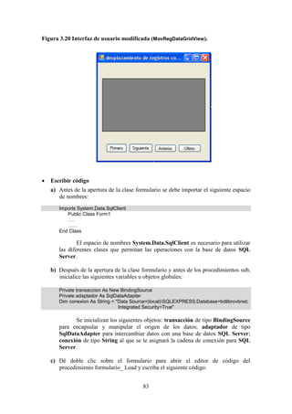 83
Figura 3.20 Interfaz de usuario modificada (MovRegDataGridView).
 Escribir código
a) Antes de la apertura de la clase formulario se debe importar el siguiente espacio
de nombres:
Imports System.Data.SqlClient
Public Class Form1
….
……
End Class
El espacio de nombres System.Data.SqlClient es necesario para utilizar
las diferentes clases que permitan las operaciones con la base de datos SQL
Server.
b) Después de la apertura de la clase formulario y antes de los procedimientos sub,
inicialice las siguientes variables u objetos globales:
Private transaccion As New BindingSource
Private adaptador As SqlDataAdapter
Dim conexion As String = "Data Source=(local)SQLEXPRESS;Database=bdlibrovbnet;
Integrated Security=True"
Se inicializan los siguientes objetos: transacción de tipo BindingSource
para encapsular y manipular el origen de los datos; adaptador de tipo
SqlDataAdapter para intercambiar datos con una base de datos SQL Server;
conexión de tipo String al que se le asignará la cadena de conexión para SQL
Server.
c) Dé doble clic sobre el formulario para abrir el editor de código del
procedimiento formulario_ Load y escriba el siguiente código:
 