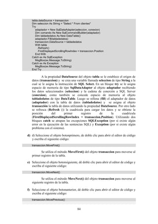 84
tabla.dataSource = transaccion
Dim seleccion As String = "Select * From clientes"
Try
adaptador = New SqlDataAdapter(seleccion, conexion)
Dim comando As New SqlCommandBuilder(adaptador)
Dim tabladedatos As New DataTable()
adaptador.Fill(tabladedatos)
transaccion.DataSource = tabladedatos
With tabla
.Refresh()
.FirstDisplayedScrollingRowIndex = transaccion.Position
End With
Catch ex As SqlException
MsgBox(ex.Message.ToString)
Catch ex As Exception
MsgBox(ex.Message.ToString)
End Try
A la propiedad DataSource del objeto tabla se le establece el origen de
datos (transaccion) y se crea una variable llamada seleccion de tipo String a la
cual se le asigna la instrucción de SQL Select. En un bloque try se le asigna
espacio de memoria de tipo SqlDataAdapter al objeto adaptador recibiendo
los datos seleccionados (seleccion) y la cadena de conexión a SQL Server
(conexion), como también se concede espacio de memoria al objeto
tabladedatos de tipo DataTable. Luego se rellena (fill) el adaptador de datos
(adaptador) con la tabla de datos (tabladedatos) y se asigna al objeto
transacción la tabla de datos utilizando la propiedad DataSource. Por otro lado
se refresca (Refresh ()) la cuadrícula para cargar los datos y se obtiene la
posición del primer registro de la cuadrícula
(FirstDisplayedScrollingRowIndex = transaccion.Position). Utilizando dos
bloques catch se atrapan las excepciones SQLException (por si existe algún
error en la ejecución de las sentencias SQL) y Exception (por si existe algún
problema con el sistema).
d) d) Seleccione el objeto botonprimero, de doble clic para abrir el editor de código
y escriba el siguiente código:
transaccion.MoveFirst()
Se utiliza el método MoveFirst() del objeto transaccion para moverse al
primer registro de la tabla.
e) Seleccione el objeto botonsiguiente, dé doble clic para abrir el editor de código y
escriba el siguiente código:
transaccion.MoveNext()
Se utiliza el método MoveNext() del objeto transaccion para moverse al
siguiente registro de la tabla.
f) Seleccione el objeto botonanterior, dé doble clic para abrir el editor de código y
escriba el siguiente código:
transaccion.MovePrevious()
 