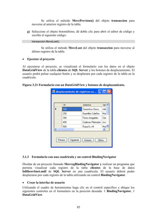 85
Se utiliza el método MovePrevious() del objeto transaccion para
moverse al anterior registro de la tabla.
g) Seleccione el objeto botonúltimo, dé doble clic para abrir el editor de código y
escriba el siguiente código:
transaccion.MoveLast()
Se utiliza el método MoveLast del objeto transaccion para moverse al
último registro de la tabla.
 Ejecutar el proyecto
Al ejecutarse el proyecto, se visualizará el formulario con los datos en el objeto
DataGridView de la tabla clientes de SQL Server y los botones de desplazamiento. El
usuario podrá pulsar cualquier botón y se desplazara por cada registro de la tabla en la
cuadrícula.
Figura 3.21 Formulario con un DataGridView y botones de desplazamiento.
3.1.3 Formulario con una cuadrícula y un control BindingNavigator
Diseñar de un proyecto llamado MovregBindingNavigator y realizar un programa que
permita visualizar cada registro de la tabla clientes de la base de datos
bdlibrovbnet.mdf de SQL Server en una cuadrícula. El usuario deberá poder
desplazarse por cada registro de la tabla utilizando un control BindingNavigator.
 Crear la interfaz de usuario
Utilizando el cuadro de herramientas haga clic en el control específico y ubique los
siguientes controles en el formulario en la posición deseada: 1 BindingNavigator, 1
DataGridView.
 