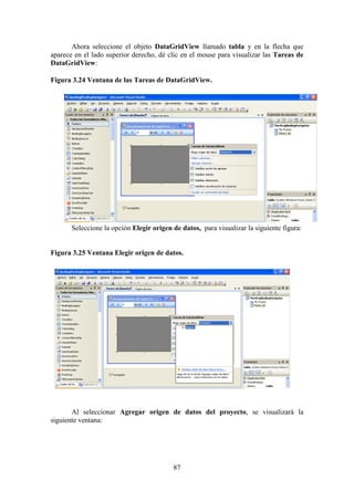 87
Ahora seleccione el objeto DataGridView llamado tabla y en la flecha que
aparece en el lado superior derecho, dé clic en el mouse para visualizar las Tareas de
DataGridView:
Figura 3.24 Ventana de las Tareas de DataGridView.
Seleccione la opción Elegir origen de datos, para visualizar la siguiente figura:
Figura 3.25 Ventana Elegir origen de datos.
Al seleccionar Agregar origen de datos del proyecto, se visualizará la
siguiente ventana:
 