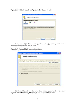 88
Figura 3.26 Asistente para la configuración de orígenes de datos.
Seleccione el objeto Base de datos y pulse el botón Siguiente>, para visualizar
la ventana de elección de la base de datos:
Figura 3.27 Ventana Elegir la conexión de datos.
Dé clic en el botón Nueva Conexión. En la ventana que se visualiza elija como
origen de datos Microsoft SQL Server y la base de datos bdlibrovbnet.
 