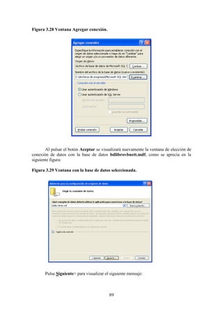 89
Figura 3.28 Ventana Agregar conexión.
Al pulsar el botón Aceptar se visualizará nuevamente la ventana de elección de
conexión de datos con la base de datos bdlibrovbnett.mdf, como se aprecia en la
siguiente figura:
Figura 3.29 Ventana con la base de datos seleccionada.
Pulse Siguiente> para visualizar el siguiente mensaje:
 