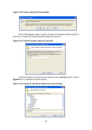 90
Figura 3.30 Ventana Microsoft Visual Studio.
Pulse el botón Sí para copiar el archivo de datos en la carpeta en donde guardó el
proyecto y visualizar la ventana de guardar cadena de conexión:
Figura 3.31 Ventana Guardar cadena de conexión.
Cambie el nombre de la conexión que allí aparece por conexion y pulse el botón
Siguiente>, se visualizará la siguiente figura:
Figura 3.32 Ventana de elección de objetos de la base de datos.
 