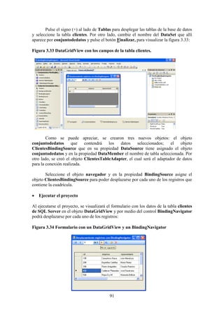 91
Pulse el signo (+) al lado de Tablas para desplegar las tablas de la base de datos
y seleccione la tabla clientes. Por otro lado, cambie el nombre del DataSet que allí
aparece por conjuntodedatos y pulse el botón Finalizar, para visualizar la figura 3.33:
Figura 3.33 DataGridView con los campos de la tabla clientes.
Como se puede apreciar, se crearon tres nuevos objetos: el objeto
conjuntodedatos que contendrá los datos seleccionados; el objeto
ClientesBindingSource que en su propiedad DataSource tiene asignado el objeto
conjuntodedatos y en la propiedad DataMember el nombre de tabla seleccionada. Por
otro lado, se creó el objeto ClientesTableAdapter, el cual será el adaptador de datos
para la conexión realizada.
Seleccione el objeto navegador y en la propiedad BindingSource asigne el
objeto ClientesBindingSource para poder desplazarse por cada uno de los registros que
contiene la cuadrícula.
 Ejecutar el proyecto
Al ejecutarse el proyecto, se visualizará el formulario con los datos de la tabla clientes
de SQL Server en el objeto DataGridView y por medio del control BindingNavigator
podrá desplazarse por cada uno de los registros:
Figura 3.34 Formulario con un DataGridView y un BindingNavigator
 