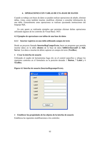 93
4. OPERACIONES CON TABLAS DE UNA BASE DE DATOS
Cuando se trabaja con bases de datos se pueden realizar operaciones de añadir, eliminar
tablas, vistas, como también insertar, modificar, eliminar o consultar información de
una tabla. Generalmente estas operaciones se realizan ejecutando instrucciones del
lenguaje SQL.
En este aparte se realizarán ejemplos que permitan efectuar dichas operaciones
utilizando algunos de los controles de Visual Basic .NET.
4.1 Ejemplos de operaciones con tablas de una base de datos
4.1.1 Insertar registros en una tabla utilizando campos de texto
Desde un proyecto llamado InsertarRegCampoTexto, hacer un programa que permita
insertar datos en la tabla clientes de la base de datos bdlibrovbnet.mdf de SQL
Server. Los datos a insertar de deben capturar en campos de texto (TextBox).
 Crear la interfaz de usuario
Utilizando el cuadro de herramientas haga clic en el control específico y ubique los
siguientes controles en el formulario en la posición deseada: 1 Button, 7 Label y 6
TextBox.
Figura 4.1 Interfaz de usuario (InsertarRegcampoTexto).
 Establecer las propiedades de los objetos de la interfaz de usuario
Establezca las siguientes modificaciones a los controles:
 