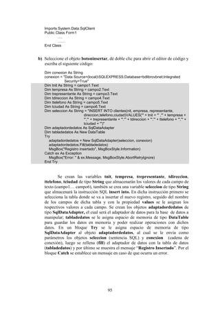 95
Imports System.Data.SqlClient
Public Class Form1
….
……
End Class
b) Seleccione el objeto botoninsertar, dé doble clic para abrir el editor de código y
escriba el siguiente código:
Dim conexion As String
conexion = "Data Source=(local)SQLEXPRESS;Database=bdlibrovbnet;Integrated
Security=True"
Dim tnit As String = campo1.Text
Dim tempresa As String = campo2.Text
Dim trepresentante As String = campo3.Text
Dim tdireccion As String = campo4.Text
Dim ttelefono As String = campo5.Text
Dim tciudad As String = campo6.Text
Dim seleccion As String = "INSERT INTO clientes(nit, empresa, representante,
direccion,telefono,ciudad)VALUES('" + tnit + "' ,'" + tempresa +
"','" + trepresentante + "','" + tdireccion + "','" + ttelefono + "','" +
tciudad + "')"
Dim adaptadordedatos As SqlDataAdapter
Dim tabladedatos As New DataTable
Try
adaptadordedatos = New SqlDataAdapter(seleccion, conexion)
adaptadordedatos.Fill(tabladedatos)
MsgBox("Registro insertado", MsgBoxStyle.Information)
Catch ex As Exception
MsgBox("Error: " & ex.Message, MsgBoxStyle.AbortRetryIgnore)
End Try
Se crean las variables tnit, tempresa, trepresentante, tdireccion,
ttelefono, tciudad de tipo String que almacenarán los valores de cada campo de
texto (campo1… campo6), también se crea una variable seleccion de tipo String
que almacenará la instrucción SQL insert into. En dicha instrucción primero se
selecciona la tabla donde se va a insertar el nuevo registro, seguido del nombre
de los campos de dicha tabla y con la propiedad values se le asignan los
respectivos valores a cada campo. Se crean los objetos adaptadordedatos de
tipo SqlDataAdapter, el cual será el adaptador de datos para la base de datos a
manipular; tabladedatos se le asigna espacio de memoria de tipo DataTable
para guardar los datos en memoria y poder realizar operaciones con dichos
datos. En un bloque Try se le asigna espacio de memoria de tipo
SqlDataAdapter al objeto adaptadordedatos, al cual se le envía como
parámetros los objetos seleccion (sentencia SQL) y conexion (cadena de
conexión), luego se rellena (fill) el adaptador de datos con la tabla de datos
(tabladedatos) y por último se muestra el mensaje “Registro Insertado”. Por el
bloque Catch se establece un mensaje en caso de que ocurra un error.
 