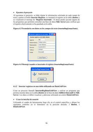 96
 Ejecutar el proyecto
Al ejecutarse el proyecto, se debe digitar la información solicitada en cada campo de
texto y pulsar el botón Insertar Registro, se insertará el registro en la tabla clientes y
se visualizará el mensaje de “Registro Insertado”. Si desea puede ejecutar alguno de
los programas que permiten consultar una base de datos SQL Server para verificar que
el registro efectivamente se ha guardado en la tabla.
Figura 4.3 Formulario con datos en los campos de texto (InsertarRegCampoTexto).
Figura 4.4 Mensaje cuando es insertado el registro (InsertarRegCampoTexto).
4.1.2 Insertar registros en una tabla utilizando un DataGridView
Crear un proyecto llamado InsertarRegDataGridView y realizar un programa que
permita insertar datos en la tabla clientes de la base de datos bdlibrovbnet.mdf de SQL
Server. Los datos se deben visualizar y adicionar utilizando un control DataGridView.
 Crear la interfaz de usuario
Utilizando el cuadro de herramientas haga clic en el control específico y ubique los
siguientes controles en el formulario en la posición deseada: 3 Button, 1
DataGridView.
 