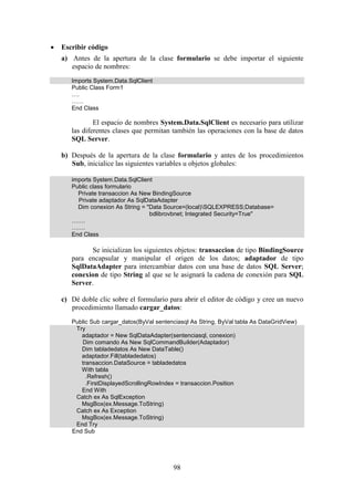 98
 Escribir código
a) Antes de la apertura de la clase formulario se debe importar el siguiente
espacio de nombres:
Imports System.Data.SqlClient
Public Class Form1
….
……
End Class
El espacio de nombres System.Data.SqlClient es necesario para utilizar
las diferentes clases que permitan también las operaciones con la base de datos
SQL Server.
b) Después de la apertura de la clase formulario y antes de los procedimientos
Sub, inicialice las siguientes variables u objetos globales:
imports System.Data.SqlClient
Public class formulario
Private transaccion As New BindingSource
Private adaptador As SqlDataAdapter
Dim conexion As String = "Data Source=(local)SQLEXPRESS;Database=
bdlibrovbnet; Integrated Security=True"
…….
…….
End Class
Se inicializan los siguientes objetos: transaccion de tipo BindingSource
para encapsular y manipular el origen de los datos; adaptador de tipo
SqlDataAdapter para intercambiar datos con una base de datos SQL Server;
conexion de tipo String al que se le asignará la cadena de conexión para SQL
Server.
c) Dé doble clic sobre el formulario para abrir el editor de código y cree un nuevo
procedimiento llamado cargar_datos:
Public Sub cargar_datos(ByVal sentenciasql As String, ByVal tabla As DataGridView)
Try
adaptador = New SqlDataAdapter(sentenciasql, conexion)
Dim comando As New SqlCommandBuilder(Adaptador)
Dim tabladedatos As New DataTable()
adaptador.Fill(tabladedatos)
transaccion.DataSource = tabladedatos
With tabla
.Refresh()
.FirstDisplayedScrollingRowIndex = transaccion.Position
End With
Catch ex As SqlException
MsgBox(ex.Message.ToString)
Catch ex As Exception
MsgBox(ex.Message.ToString)
End Try
End Sub
 