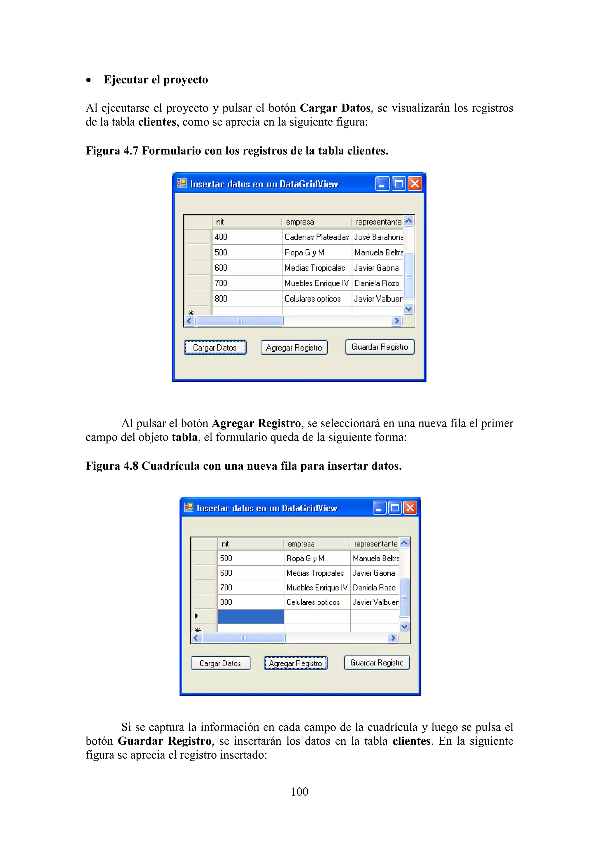 100
 Ejecutar el proyecto
Al ejecutarse el proyecto y pulsar el botón Cargar Datos, se visualizarán los registros
de la tabla clientes, como se aprecia en la siguiente figura:
Figura 4.7 Formulario con los registros de la tabla clientes.
Al pulsar el botón Agregar Registro, se seleccionará en una nueva fila el primer
campo del objeto tabla, el formulario queda de la siguiente forma:
Figura 4.8 Cuadrícula con una nueva fila para insertar datos.
Si se captura la información en cada campo de la cuadrícula y luego se pulsa el
botón Guardar Registro, se insertarán los datos en la tabla clientes. En la siguiente
figura se aprecia el registro insertado:
 