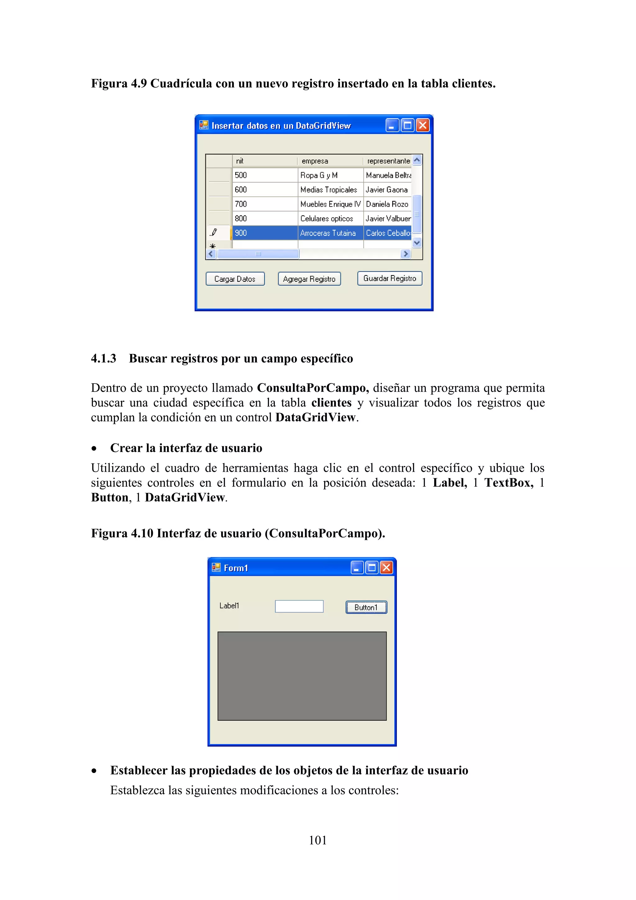 101
Figura 4.9 Cuadrícula con un nuevo registro insertado en la tabla clientes.
4.1.3 Buscar registros por un campo específico
Dentro de un proyecto llamado ConsultaPorCampo, diseñar un programa que permita
buscar una ciudad específica en la tabla clientes y visualizar todos los registros que
cumplan la condición en un control DataGridView.
 Crear la interfaz de usuario
Utilizando el cuadro de herramientas haga clic en el control específico y ubique los
siguientes controles en el formulario en la posición deseada: 1 Label, 1 TextBox, 1
Button, 1 DataGridView.
Figura 4.10 Interfaz de usuario (ConsultaPorCampo).
 Establecer las propiedades de los objetos de la interfaz de usuario
Establezca las siguientes modificaciones a los controles:
 