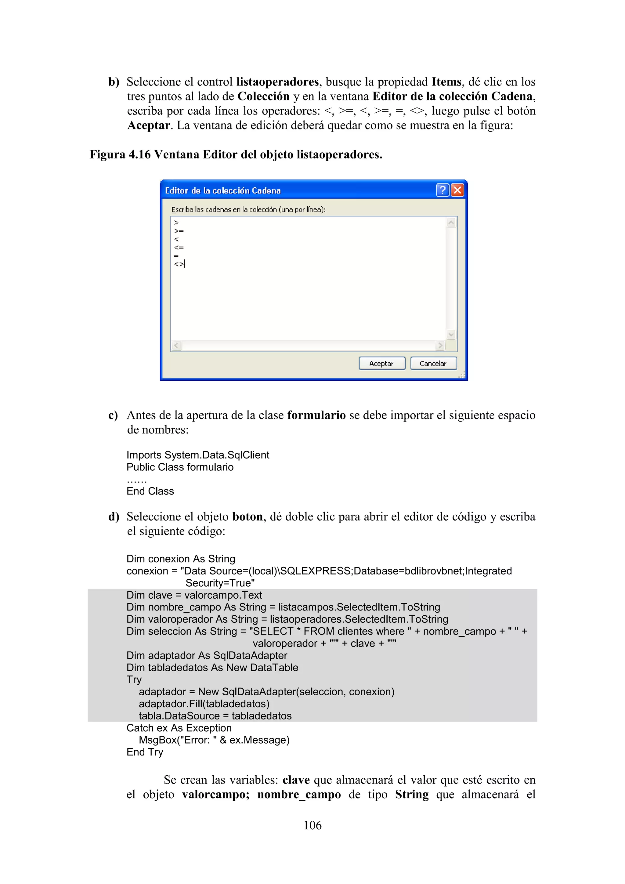 106
b) Seleccione el control listaoperadores, busque la propiedad Items, dé clic en los
tres puntos al lado de Colección y en la ventana Editor de la colección Cadena,
escriba por cada línea los operadores: <, >=, <, >=, =, <>, luego pulse el botón
Aceptar. La ventana de edición deberá quedar como se muestra en la figura:
Figura 4.16 Ventana Editor del objeto listaoperadores.
c) Antes de la apertura de la clase formulario se debe importar el siguiente espacio
de nombres:
Imports System.Data.SqlClient
Public Class formulario
……
End Class
d) Seleccione el objeto boton, dé doble clic para abrir el editor de código y escriba
el siguiente código:
Dim conexion As String
conexion = "Data Source=(local)SQLEXPRESS;Database=bdlibrovbnet;Integrated
Security=True"
Dim clave = valorcampo.Text
Dim nombre_campo As String = listacampos.SelectedItem.ToString
Dim valoroperador As String = listaoperadores.SelectedItem.ToString
Dim seleccion As String = "SELECT * FROM clientes where " + nombre_campo + " " +
valoroperador + "'" + clave + "'"
Dim adaptador As SqlDataAdapter
Dim tabladedatos As New DataTable
Try
adaptador = New SqlDataAdapter(seleccion, conexion)
adaptador.Fill(tabladedatos)
tabla.DataSource = tabladedatos
Catch ex As Exception
MsgBox("Error: " & ex.Message)
End Try
Se crean las variables: clave que almacenará el valor que esté escrito en
el objeto valorcampo; nombre_campo de tipo String que almacenará el
 