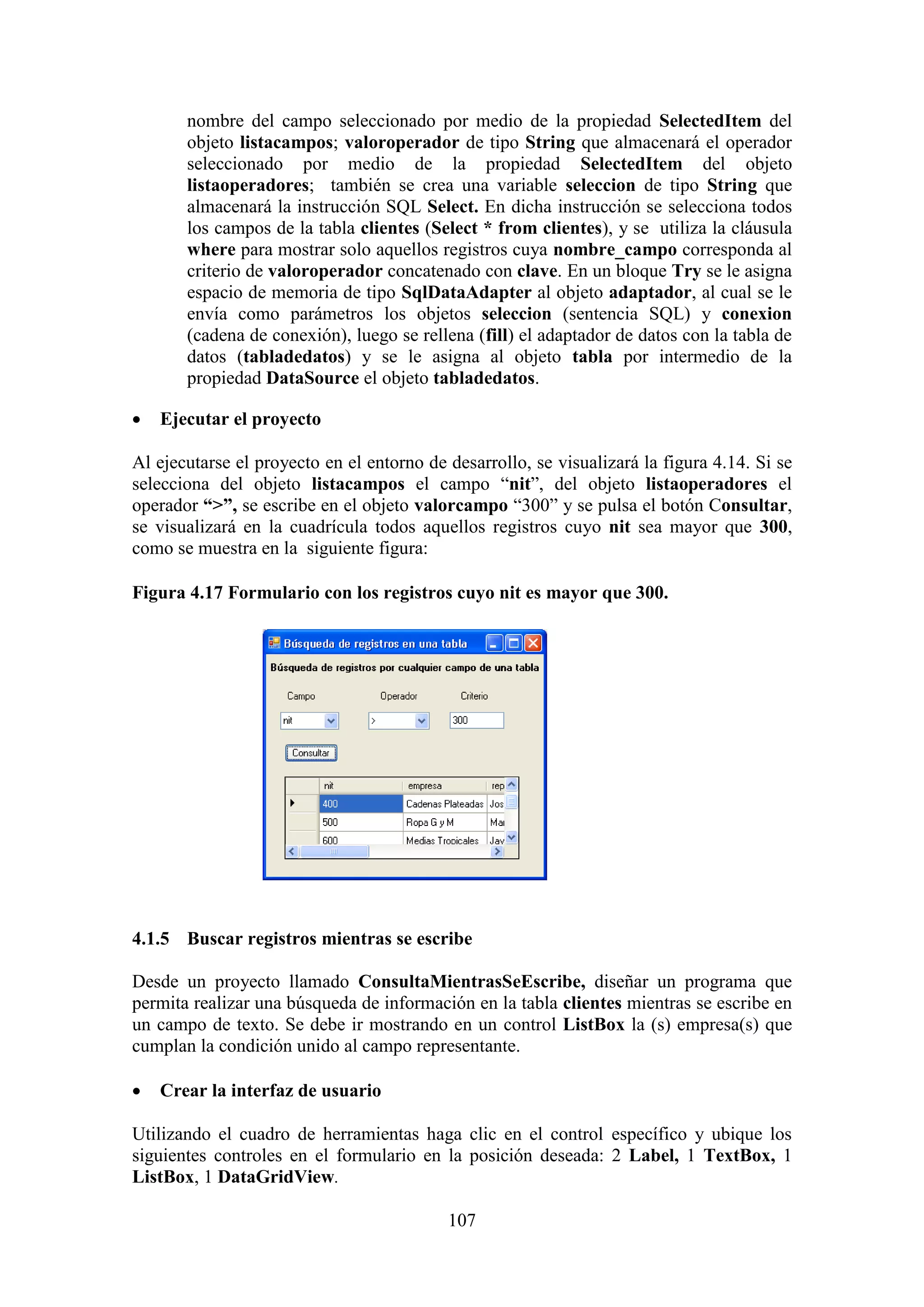 107
nombre del campo seleccionado por medio de la propiedad SelectedItem del
objeto listacampos; valoroperador de tipo String que almacenará el operador
seleccionado por medio de la propiedad SelectedItem del objeto
listaoperadores; también se crea una variable seleccion de tipo String que
almacenará la instrucción SQL Select. En dicha instrucción se selecciona todos
los campos de la tabla clientes (Select * from clientes), y se utiliza la cláusula
where para mostrar solo aquellos registros cuya nombre_campo corresponda al
criterio de valoroperador concatenado con clave. En un bloque Try se le asigna
espacio de memoria de tipo SqlDataAdapter al objeto adaptador, al cual se le
envía como parámetros los objetos seleccion (sentencia SQL) y conexion
(cadena de conexión), luego se rellena (fill) el adaptador de datos con la tabla de
datos (tabladedatos) y se le asigna al objeto tabla por intermedio de la
propiedad DataSource el objeto tabladedatos.
 Ejecutar el proyecto
Al ejecutarse el proyecto en el entorno de desarrollo, se visualizará la figura 4.14. Si se
selecciona del objeto listacampos el campo “nit”, del objeto listaoperadores el
operador “>”, se escribe en el objeto valorcampo “300” y se pulsa el botón Consultar,
se visualizará en la cuadrícula todos aquellos registros cuyo nit sea mayor que 300,
como se muestra en la siguiente figura:
Figura 4.17 Formulario con los registros cuyo nit es mayor que 300.
4.1.5 Buscar registros mientras se escribe
Desde un proyecto llamado ConsultaMientrasSeEscribe, diseñar un programa que
permita realizar una búsqueda de información en la tabla clientes mientras se escribe en
un campo de texto. Se debe ir mostrando en un control ListBox la (s) empresa(s) que
cumplan la condición unido al campo representante.
 Crear la interfaz de usuario
Utilizando el cuadro de herramientas haga clic en el control específico y ubique los
siguientes controles en el formulario en la posición deseada: 2 Label, 1 TextBox, 1
ListBox, 1 DataGridView.
 