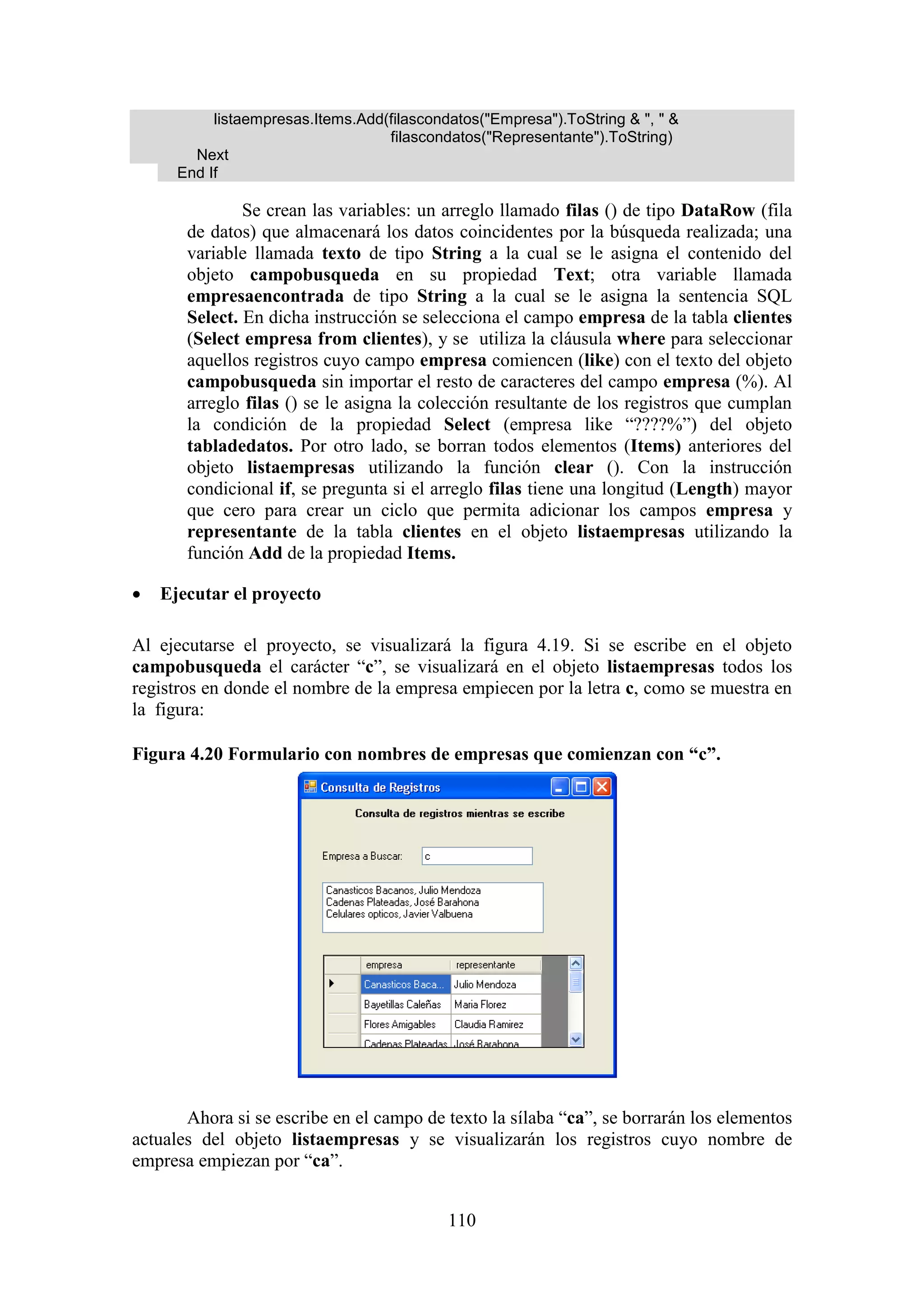 110
listaempresas.Items.Add(filascondatos("Empresa").ToString & ", " &
filascondatos("Representante").ToString)
Next
End If
Se crean las variables: un arreglo llamado filas () de tipo DataRow (fila
de datos) que almacenará los datos coincidentes por la búsqueda realizada; una
variable llamada texto de tipo String a la cual se le asigna el contenido del
objeto campobusqueda en su propiedad Text; otra variable llamada
empresaencontrada de tipo String a la cual se le asigna la sentencia SQL
Select. En dicha instrucción se selecciona el campo empresa de la tabla clientes
(Select empresa from clientes), y se utiliza la cláusula where para seleccionar
aquellos registros cuyo campo empresa comiencen (like) con el texto del objeto
campobusqueda sin importar el resto de caracteres del campo empresa (%). Al
arreglo filas () se le asigna la colección resultante de los registros que cumplan
la condición de la propiedad Select (empresa like “????%”) del objeto
tabladedatos. Por otro lado, se borran todos elementos (Items) anteriores del
objeto listaempresas utilizando la función clear (). Con la instrucción
condicional if, se pregunta si el arreglo filas tiene una longitud (Length) mayor
que cero para crear un ciclo que permita adicionar los campos empresa y
representante de la tabla clientes en el objeto listaempresas utilizando la
función Add de la propiedad Items.
 Ejecutar el proyecto
Al ejecutarse el proyecto, se visualizará la figura 4.19. Si se escribe en el objeto
campobusqueda el carácter “c”, se visualizará en el objeto listaempresas todos los
registros en donde el nombre de la empresa empiecen por la letra c, como se muestra en
la figura:
Figura 4.20 Formulario con nombres de empresas que comienzan con “c”.
Ahora si se escribe en el campo de texto la sílaba “ca”, se borrarán los elementos
actuales del objeto listaempresas y se visualizarán los registros cuyo nombre de
empresa empiezan por “ca”.
 